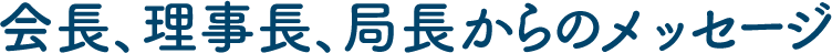 会長、理事長、局長からのメッセージ